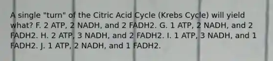 A single "turn" of the Citric Acid Cycle (Krebs Cycle) will yield what? F. 2 ATP, 2 NADH, and 2 FADH2. G. 1 ATP, 2 NADH, and 2 FADH2. H. 2 ATP, 3 NADH, and 2 FADH2. I. 1 ATP, 3 NADH, and 1 FADH2. J. 1 ATP, 2 NADH, and 1 FADH2.