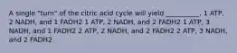 A single "turn" of the citric acid cycle will yield __________. 1 ATP, 2 NADH, and 1 FADH2 1 ATP, 2 NADH, and 2 FADH2 1 ATP, 3 NADH, and 1 FADH2 2 ATP, 2 NADH, and 2 FADH2 2 ATP, 3 NADH, and 2 FADH2