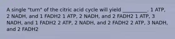 A single "turn" of the citric acid cycle will yield __________. 1 ATP, 2 NADH, and 1 FADH2 1 ATP, 2 NADH, and 2 FADH2 1 ATP, 3 NADH, and 1 FADH2 2 ATP, 2 NADH, and 2 FADH2 2 ATP, 3 NADH, and 2 FADH2