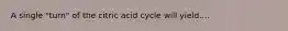 A single "turn" of the citric acid cycle will yield....