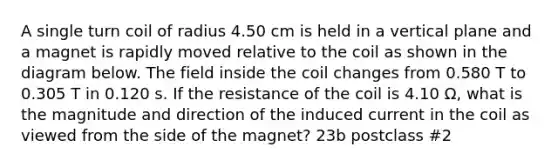 A single turn coil of radius 4.50 cm is held in a vertical plane and a magnet is rapidly moved relative to the coil as shown in the diagram below. The field inside the coil changes from 0.580 T to 0.305 T in 0.120 s. If the resistance of the coil is 4.10 Ω, what is the magnitude and direction of the induced current in the coil as viewed from the side of the magnet? 23b postclass #2