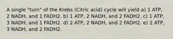 A single "turn" of the Krebs (Citric acid) cycle will yield a) 1 ATP, 2 NADH, and 1 FADH2. b) 1 ATP, 2 NADH, and 2 FADH2. c) 1 ATP, 3 NADH, and 1 FADH2. d) 2 ATP, 2 NADH, and 2 FADH2. e) 2 ATP, 3 NADH, and 2 FADH2.