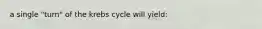 a single "turn" of the krebs cycle will yield: