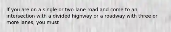 If you are on a single or two-lane road and come to an intersection with a divided highway or a roadway with three or more lanes, you must