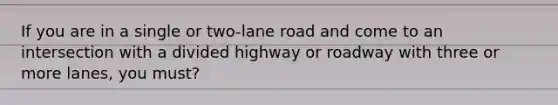 If you are in a single or two-lane road and come to an intersection with a divided highway or roadway with three or more lanes, you must?