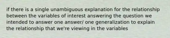 if there is a single unambiguous explanation for the relationship between the variables of interest answering the question we intended to answer one answer/ one generalization to explain the relationship that we're viewing in the variables