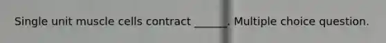 Single unit muscle cells contract ______. Multiple choice question.