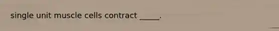 single unit muscle cells contract _____.