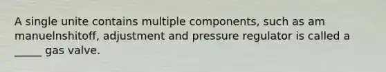 A single unite contains multiple components, such as am manuelnshitoff, adjustment and pressure regulator is called a _____ gas valve.