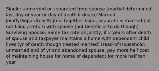 Single: unmarried or separated from spouse (martial determined last day of year or day of death if death) Married Jointly/Separately Status: together filing, separate is married but not filing a return with spouse (not beneficial to do though) Surviving Spouse: Same tax rate as jointly, if 2 years after death of spouse and taxpayer maintains a home with dependent child lives (yr of death though treated married) Head-of-Household: unmarried end of yr and abandoned spouse, pay more half cost of maintaining house for home of dependent for more half tax year