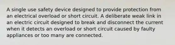 A single use safety device designed to provide protection from an electrical overload or short circuit. A deliberate weak link in an electric circuit designed to break and disconnect the current when it detects an overload or short circuit caused by faulty appliances or too many are connected.