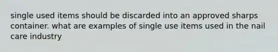 single used items should be discarded into an approved sharps container. what are examples of single use items used in the nail care industry