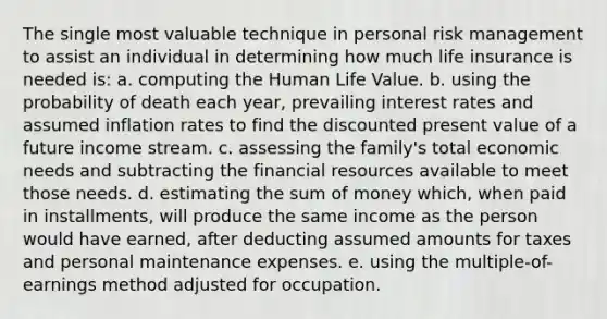 The single most valuable technique in personal risk management to assist an individual in determining how much life insurance is needed is: a. computing the Human Life Value. b. using the probability of death each year, prevailing interest rates and assumed inflation rates to find the discounted present value of a future income stream. c. assessing the family's total economic needs and subtracting the financial resources available to meet those needs. d. estimating the sum of money which, when paid in installments, will produce the same income as the person would have earned, after deducting assumed amounts for taxes and personal maintenance expenses. e. using the multiple-of-earnings method adjusted for occupation.