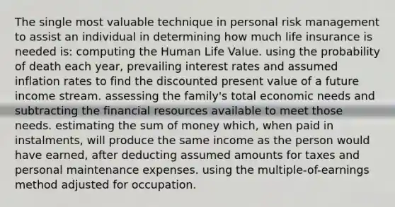 The single most valuable technique in personal risk management to assist an individual in determining how much life insurance is needed is: ​computing the Human Life Value. ​using the probability of death each year, prevailing interest rates and assumed inflation rates to find the discounted present value of a future income stream. ​assessing the family's total economic needs and subtracting the financial resources available to meet those needs. ​estimating the sum of money which, when paid in instalments, will produce the same income as the person would have earned, after deducting assumed amounts for taxes and personal maintenance expenses. ​using the multiple-of-earnings method adjusted for occupation.