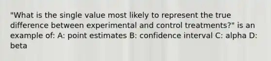 "What is the single value most likely to represent the true difference between experimental and control treatments?" is an example of: A: point estimates B: confidence interval C: alpha D: beta