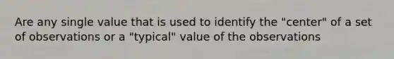 Are any single value that is used to identify the "center" of a set of observations or a "typical" value of the observations