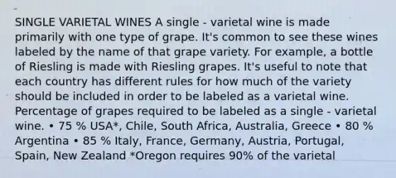 SINGLE VARIETAL WINES A single - varietal wine is made primarily with one type of grape. It's common to see these wines labeled by the name of that grape variety. For example, a bottle of Riesling is made with Riesling grapes. It's useful to note that each country has different rules for how much of the variety should be included in order to be labeled as a varietal wine. Percentage of grapes required to be labeled as a single - varietal wine. • 75 % USA*, Chile, South Africa, Australia, Greece • 80 % Argentina • 85 % Italy, France, Germany, Austria, Portugal, Spain, New Zealand *Oregon requires 90% of the varietal