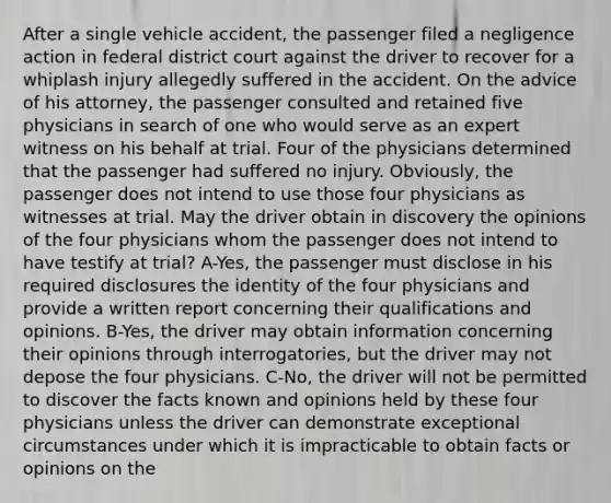 After a single vehicle accident, the passenger filed a negligence action in federal district court against the driver to recover for a whiplash injury allegedly suffered in the accident. On the advice of his attorney, the passenger consulted and retained five physicians in search of one who would serve as an expert witness on his behalf at trial. Four of the physicians determined that the passenger had suffered no injury. Obviously, the passenger does not intend to use those four physicians as witnesses at trial. May the driver obtain in discovery the opinions of the four physicians whom the passenger does not intend to have testify at trial? A-Yes, the passenger must disclose in his required disclosures the identity of the four physicians and provide a written report concerning their qualifications and opinions. B-Yes, the driver may obtain information concerning their opinions through interrogatories, but the driver may not depose the four physicians. C-No, the driver will not be permitted to discover the facts known and opinions held by these four physicians unless the driver can demonstrate exceptional circumstances under which it is impracticable to obtain facts or opinions on the