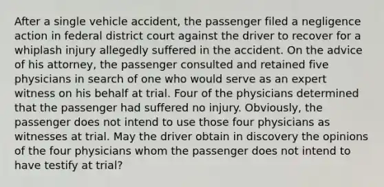 After a single vehicle accident, the passenger filed a negligence action in federal district court against the driver to recover for a whiplash injury allegedly suffered in the accident. On the advice of his attorney, the passenger consulted and retained five physicians in search of one who would serve as an expert witness on his behalf at trial. Four of the physicians determined that the passenger had suffered no injury. Obviously, the passenger does not intend to use those four physicians as witnesses at trial. May the driver obtain in discovery the opinions of the four physicians whom the passenger does not intend to have testify at trial?