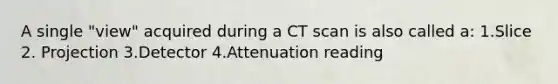 A single "view" acquired during a CT scan is also called a: 1.Slice 2. Projection 3.Detector 4.Attenuation reading