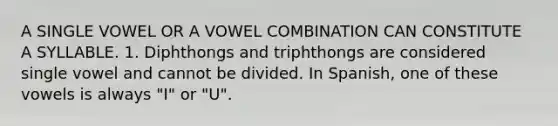 A SINGLE VOWEL OR A VOWEL COMBINATION CAN CONSTITUTE A SYLLABLE. 1. Diphthongs and triphthongs are considered single vowel and cannot be divided. In Spanish, one of these vowels is always "I" or "U".