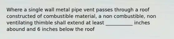 Where a single wall metal pipe vent passes through a roof constructed of combustible material, a non combustible, non ventilating thimble shall extend at least ___________ inches abound and 6 inches below the roof