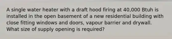 A single water heater with a draft hood firing at 40,000 Btuh is installed in the open basement of a new residential building with close fitting windows and doors, vapour barrier and drywall. What size of supply opening is required?