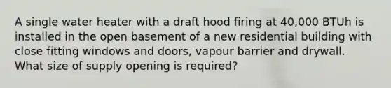 A single water heater with a draft hood firing at 40,000 BTUh is installed in the open basement of a new residential building with close fitting windows and doors, vapour barrier and drywall. What size of supply opening is required?