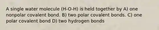 A single water molecule (H-O-H) is held together by A) one nonpolar covalent bond. B) two polar <a href='https://www.questionai.com/knowledge/kWply8IKUM-covalent-bonds' class='anchor-knowledge'>covalent bonds</a>. C) one polar covalent bond D) two hydrogen bonds