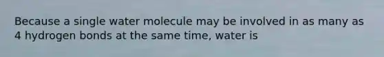 Because a single water molecule may be involved in as many as 4 hydrogen bonds at the same time, water is