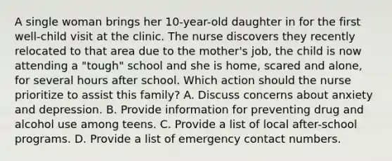 A single woman brings her 10-year-old daughter in for the first well-child visit at the clinic. The nurse discovers they recently relocated to that area due to the mother's job, the child is now attending a "tough" school and she is home, scared and alone, for several hours after school. Which action should the nurse prioritize to assist this family? A. Discuss concerns about anxiety and depression. B. Provide information for preventing drug and alcohol use among teens. C. Provide a list of local after-school programs. D. Provide a list of emergency contact numbers.