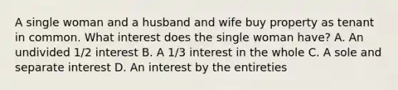 A single woman and a husband and wife buy property as tenant in common. What interest does the single woman have? A. An undivided 1/2 interest B. A 1/3 interest in the whole C. A sole and separate interest D. An interest by the entireties