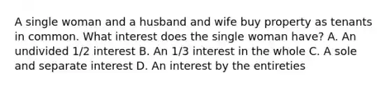 A single woman and a husband and wife buy property as tenants in common. What interest does the single woman have? A. An undivided 1/2 interest B. An 1/3 interest in the whole C. A sole and separate interest D. An interest by the entireties