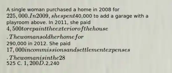 A single woman purchased a home in 2008 for 225,000. In 2009, she spent40,000 to add a garage with a playroom above. In 2011, she paid 4,500 to repaint the exterior of the house. The woman sold her home for290,000 in 2012. She paid 17,000 in commissions and settlement expenses. The woman is in the 28% tax bracket. If long-term capital gain is taxed at 15%, how much federal income tax will she owe for the sale of her principle residence? A. None B.525 C. 1,200 D.2,240