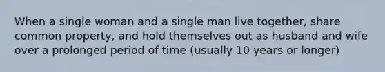 When a single woman and a single man live together, share common property, and hold themselves out as husband and wife over a prolonged period of time (usually 10 years or longer)