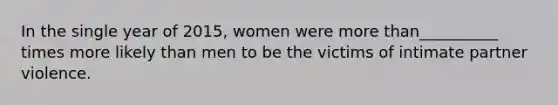 In the single year of 2015, women were more than__________ times more likely than men to be the victims of intimate partner violence.