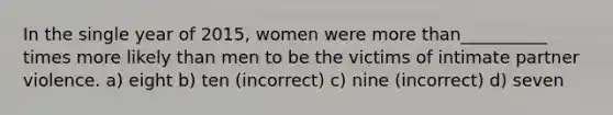 In the single year of 2015, women were more than__________ times more likely than men to be the victims of intimate partner violence. a) eight b) ten (incorrect) c) nine (incorrect) d) seven