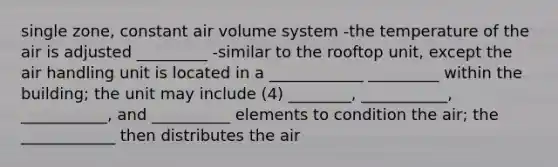 single zone, constant air volume system -the temperature of the air is adjusted _________ -similar to the rooftop unit, except the air handling unit is located in a ____________ _________ within the building; the unit may include (4) ________, ___________, ___________, and __________ elements to condition the air; the ____________ then distributes the air