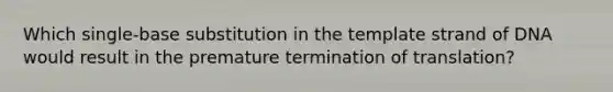 Which single-base substitution in the template strand of DNA would result in the premature termination of translation?