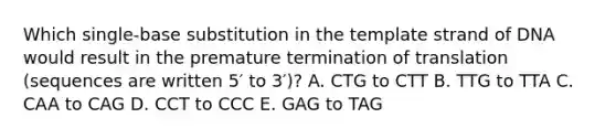 Which single-base substitution in the template strand of DNA would result in the premature termination of translation (sequences are written 5′ to 3′)? A. CTG to CTT B. TTG to TTA C. CAA to CAG D. CCT to CCC E. GAG to TAG