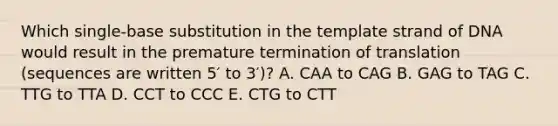 Which single-base substitution in the template strand of DNA would result in the premature termination of translation (sequences are written 5′ to 3′)? A. CAA to CAG B. GAG to TAG C. TTG to TTA D. CCT to CCC E. CTG to CTT