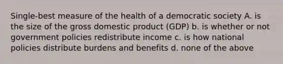 Single-best measure of the health of a democratic society A. is the size of the gross domestic product (GDP) b. is whether or not government policies redistribute income c. is how national policies distribute burdens and benefits d. none of the above