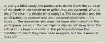 In a single-blind study, the participants do not know the purpose of the study or the condition to which they are assigned. What is the difference in a double-blind study? a. The researcher tells the participants the purpose and their assigned conditions in the study. b. The researcher also does not know which condition the participants are in. c. The participants also do not know when the actual study begins or ends. d. The participants know the condition to which they have been assigned, but the researcher does not.