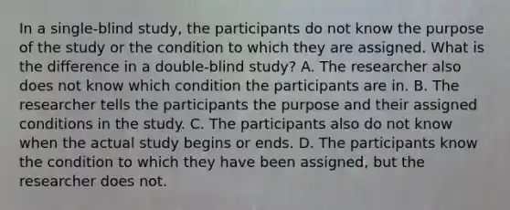 In a single-blind study, the participants do not know the purpose of the study or the condition to which they are assigned. What is the difference in a double-blind study? A. The researcher also does not know which condition the participants are in. B. The researcher tells the participants the purpose and their assigned conditions in the study. C. The participants also do not know when the actual study begins or ends. D. The participants know the condition to which they have been assigned, but the researcher does not.