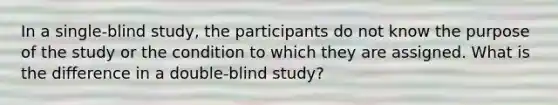 In a single-blind study, the participants do not know the purpose of the study or the condition to which they are assigned. What is the difference in a double-blind study?