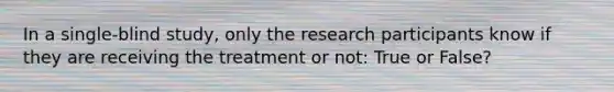 In a single-blind study, only the research participants know if they are receiving the treatment or not: True or False?