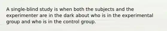 A single-blind study is when both the subjects and the experimenter are in the dark about who is in the experimental group and who is in the control group.