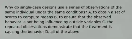 Why do single-case designs use a series of observations of the same individual under the same conditions? A. to obtain a set of scores to compute means B. to ensure that the observed behavior is not being influence by outside variables C. the repeated observations demonstrate that the treatment is causing the behavior D. all of the above