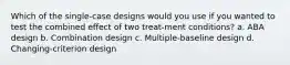 Which of the single-case designs would you use if you wanted to test the combined effect of two treat-ment conditions? a. ABA design b. Combination design c. Multiple-baseline design d. Changing-criterion design