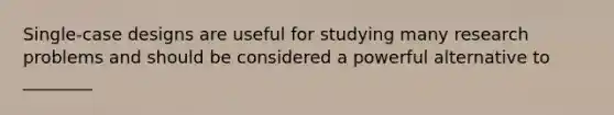 Single-case designs are useful for studying many research problems and should be considered a powerful alternative to ________